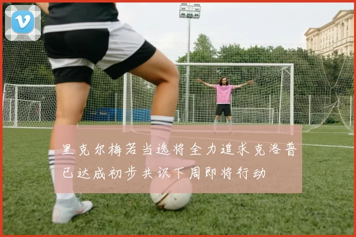 里克尔梅若当选将全力追求克洛普已达成初步共识下周即将行动