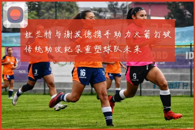 杜兰特与谢泼德携手助力火箭打破传统助攻纪录重塑球队未来