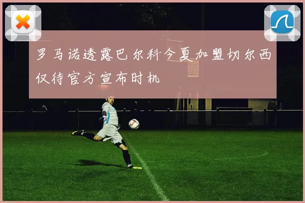 罗马诺透露巴尔科今夏加盟切尔西仅待官方宣布时机