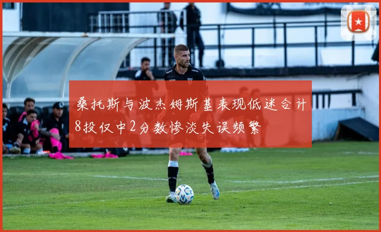 桑托斯与波杰姆斯基表现低迷合计8投仅中2分数惨淡失误频繁