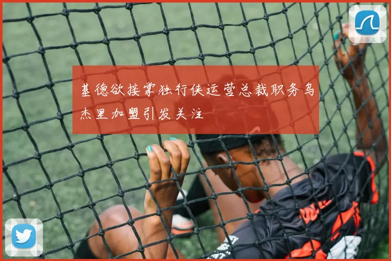 基德欲接掌独行侠运营总裁职务乌杰里加盟引发关注