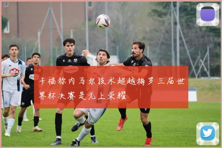 卡福称内马尔技术超越梅罗三届世界杯决赛是无上荣耀