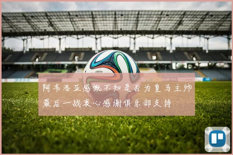 阿韦洛亚感慨不知是否为皇马主帅最后一战衷心感谢俱乐部支持