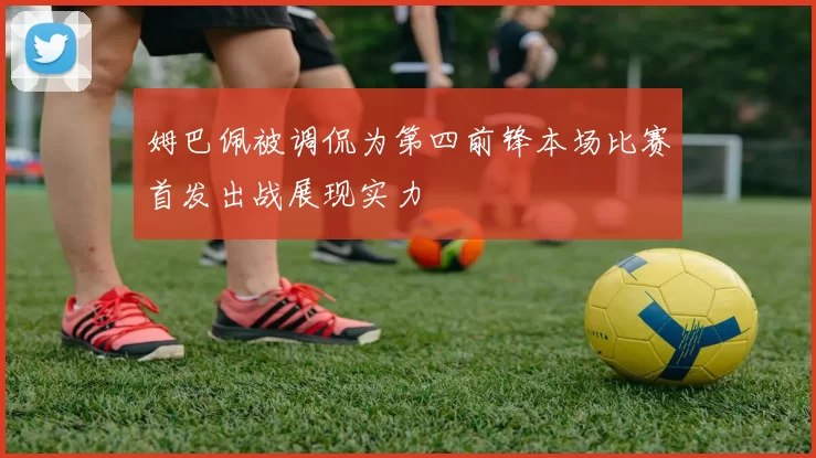 姆巴佩被调侃为第四前锋本场比赛首发出战展现实力