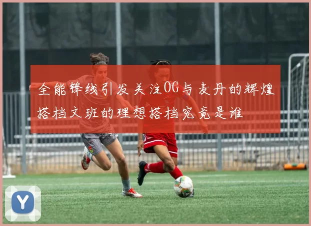 全能锋线引发关注OG与麦丹的辉煌搭档文班的理想搭档究竟是谁
