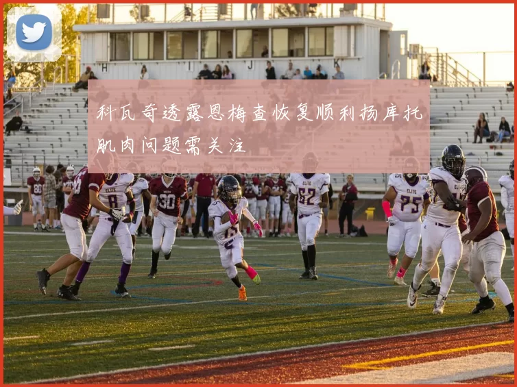 科瓦奇透露恩梅查恢复顺利扬库托肌肉问题需关注