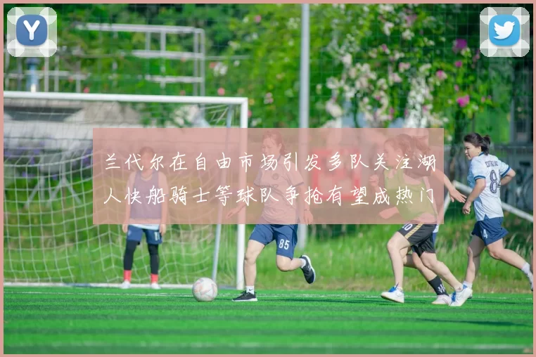 兰代尔在自由市场引发多队关注湖人快船骑士等球队争抢有望成热门球员