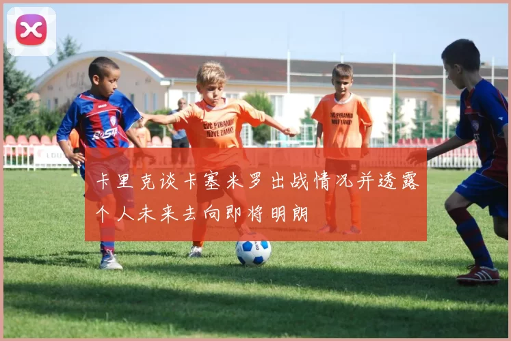 卡里克谈卡塞米罗出战情况并透露个人未来去向即将明朗