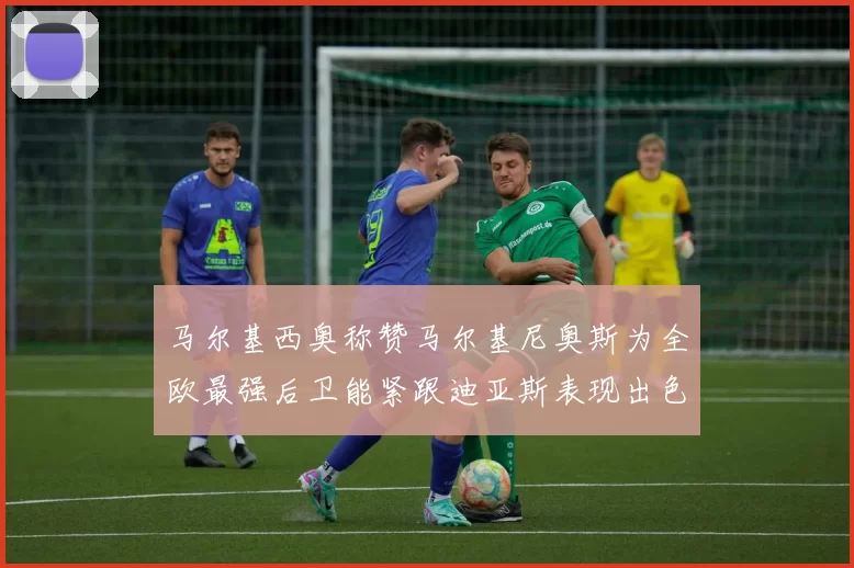 马尔基西奥称赞马尔基尼奥斯为全欧最强后卫能紧跟迪亚斯表现出色