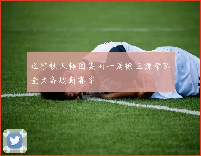 辽宁铁人韩国集训一周徐正源带队全力备战新赛季