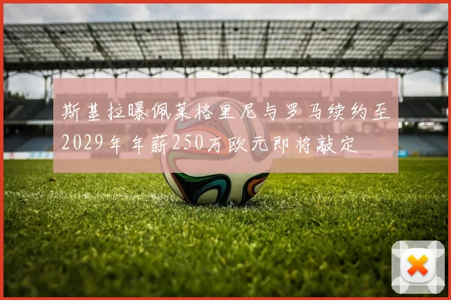 斯基拉曝佩莱格里尼与罗马续约至2029年年薪250万欧元即将敲定