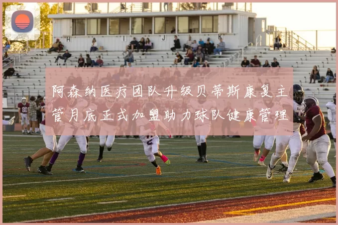 阿森纳医疗团队升级贝蒂斯康复主管月底正式加盟助力球队健康管理