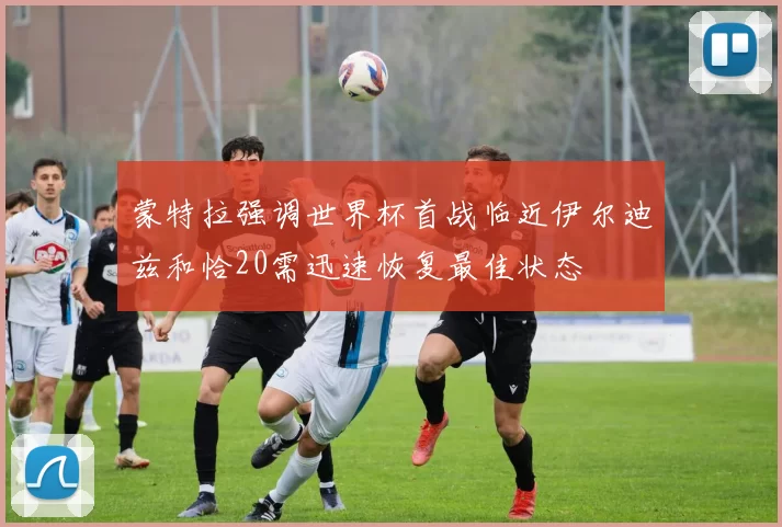 蒙特拉强调世界杯首战临近伊尔迪兹和恰20需迅速恢复最佳状态