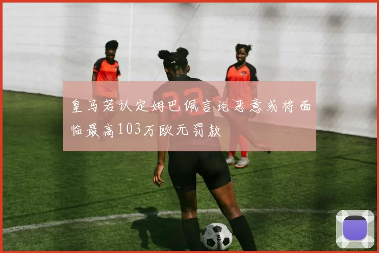 皇马若认定姆巴佩言论恶意或将面临最高103万欧元罚款